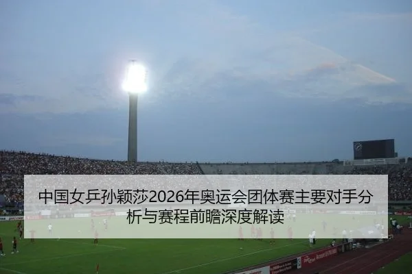 中国女乒孙颖莎2026年奥运会团体赛主要对手分析与赛程前瞻深度解读