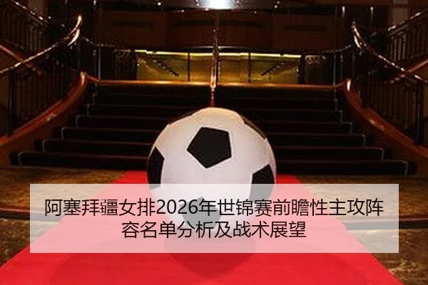 阿塞拜疆女排2026年世锦赛前瞻性主攻阵容名单分析及战术展望